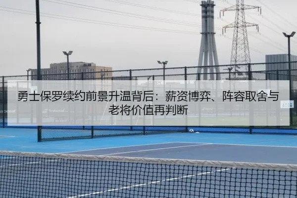 勇士保罗续约前景升温背后：薪资博弈、阵容取舍与老将价值再判断